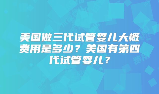 美国做三代试管婴儿大概费用是多少？美国有第四代试管婴儿？