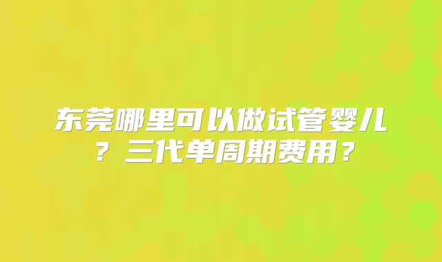 东莞哪里可以做试管婴儿？三代单周期费用？