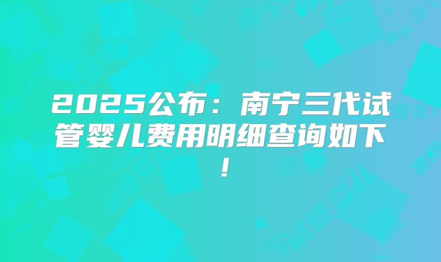 2025公布：南宁三代试管婴儿费用明细查询如下！