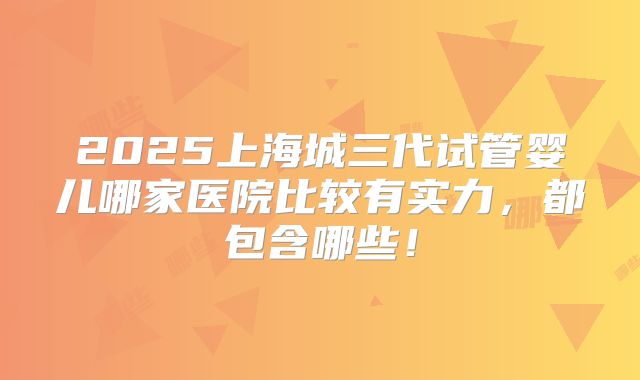 2025上海城三代试管婴儿哪家医院比较有实力，都包含哪些！