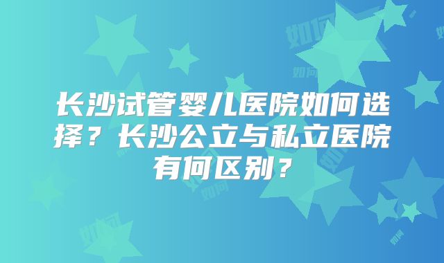 长沙试管婴儿医院如何选择？长沙公立与私立医院有何区别？