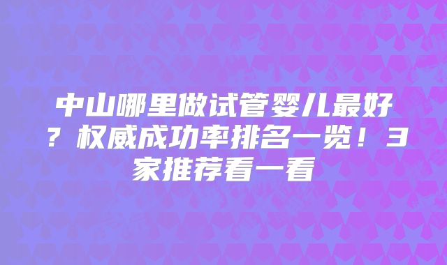 中山哪里做试管婴儿最好？权威成功率排名一览！3家推荐看一看