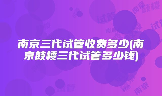 南京三代试管收费多少(南京鼓楼三代试管多少钱)