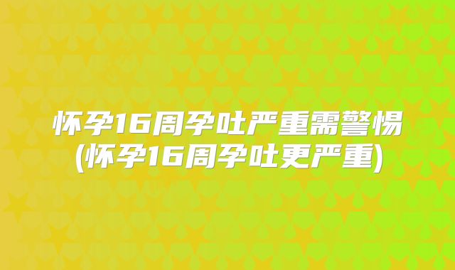 怀孕16周孕吐严重需警惕(怀孕16周孕吐更严重)