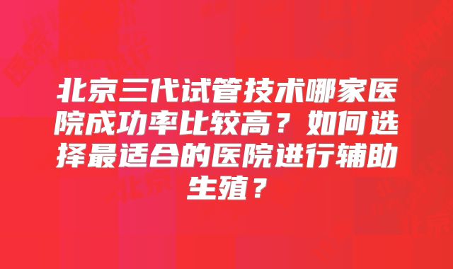 北京三代试管技术哪家医院成功率比较高？如何选择最适合的医院进行辅助生殖？