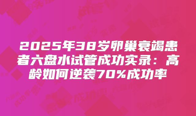 2025年38岁卵巢衰竭患者六盘水试管成功实录：高龄如何逆袭70%成功率