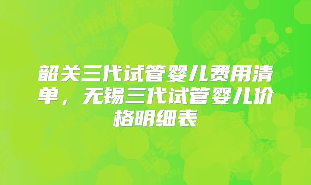 韶关三代试管婴儿费用清单，无锡三代试管婴儿价格明细表