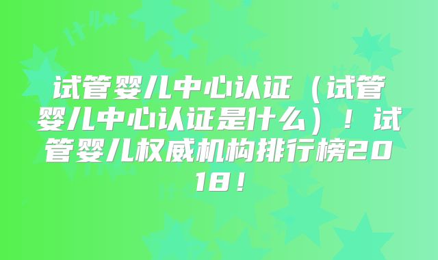 试管婴儿中心认证（试管婴儿中心认证是什么）！试管婴儿权威机构排行榜2018！