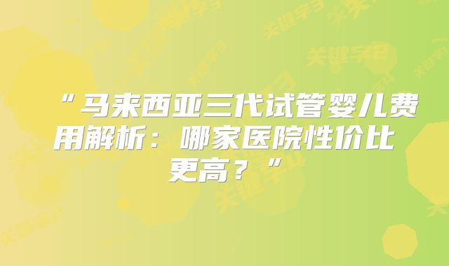 “马来西亚三代试管婴儿费用解析：哪家医院性价比更高？”