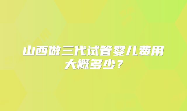 山西做三代试管婴儿费用大概多少？