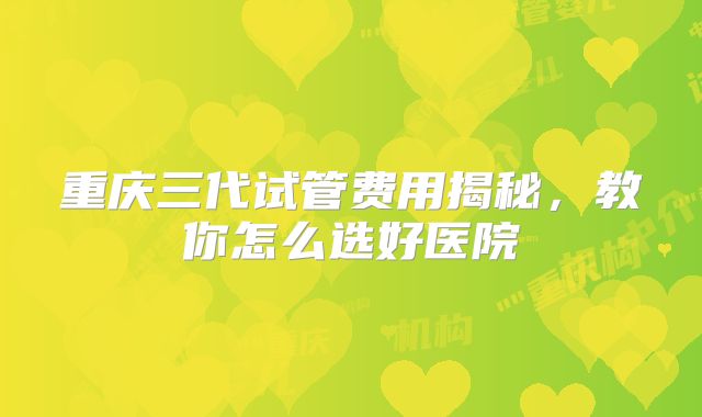 重庆三代试管费用揭秘,教你怎么选好医院