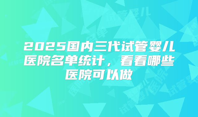2025国内三代试管婴儿医院名单统计，看看哪些医院可以做