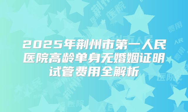 2025年荆州市第一人民医院高龄单身无婚姻证明试管费用全解析