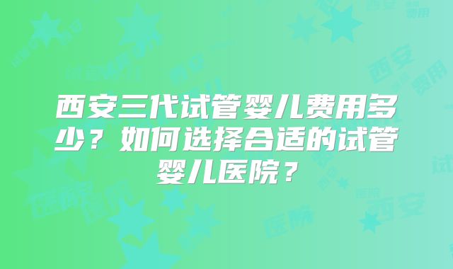 西安三代试管婴儿费用多少?如何选择合适的试管婴儿医院?