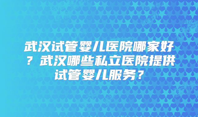 武汉试管婴儿医院哪家好？武汉哪些私立医院提供试管婴儿服务？