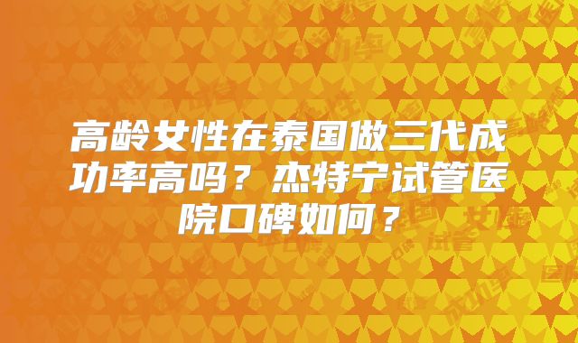 高龄女性在泰国做三代成功率高吗?杰特宁试管医院口碑如何?
