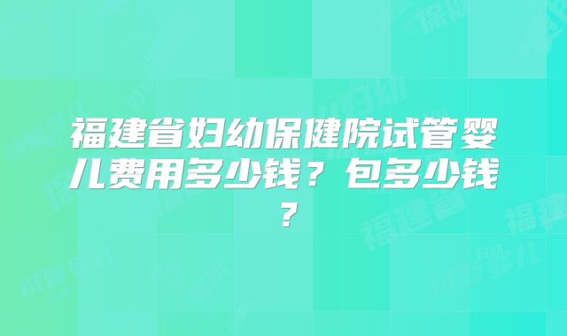 福建省妇幼保健院试管婴儿费用多少钱？包多少钱？