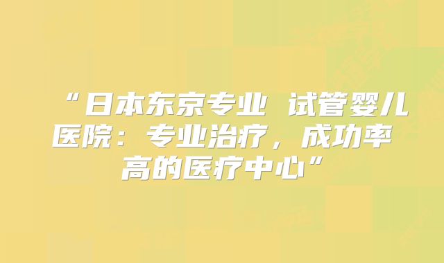 “日本东京专业 试管婴儿医院：专业治疗，成功率高的医疗中心”