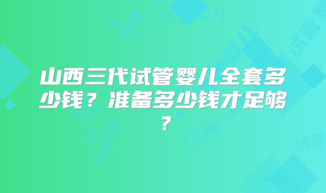 山西三代试管婴儿全套多少钱？准备多少钱才足够？