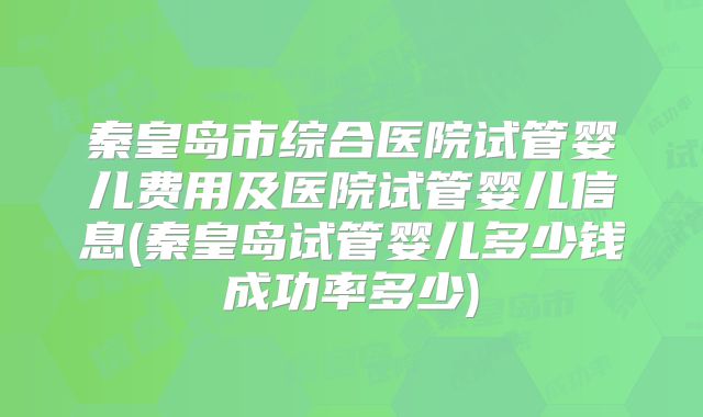 秦皇岛市综合医院试管婴儿费用及医院试管婴儿信息(秦皇岛试管婴儿多少钱成功率多少)