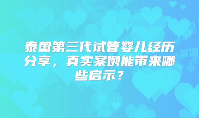 泰国第三代试管婴儿经历分享，真实案例能带来哪些启示？