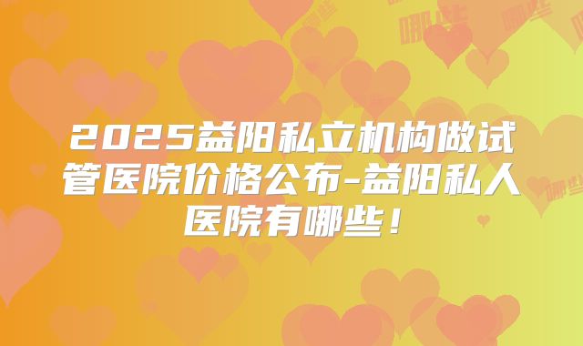 2025益阳私立机构做试管医院价格公布-益阳私人医院有哪些！