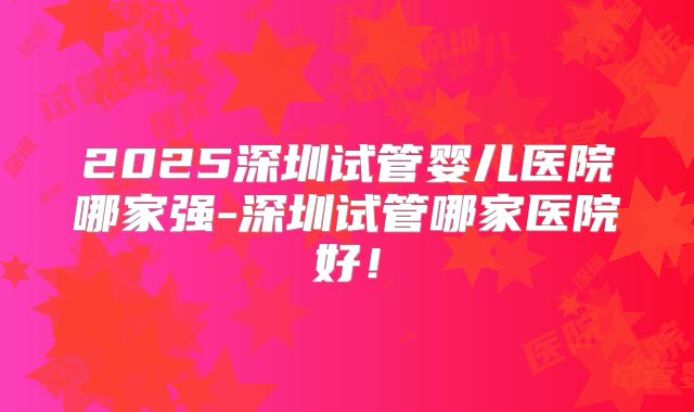 2025深圳试管婴儿医院哪家强-深圳试管哪家医院好！