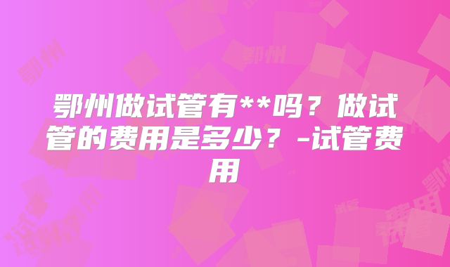 鄂州做试管有**吗?做试管的费用是多少?-试管费用