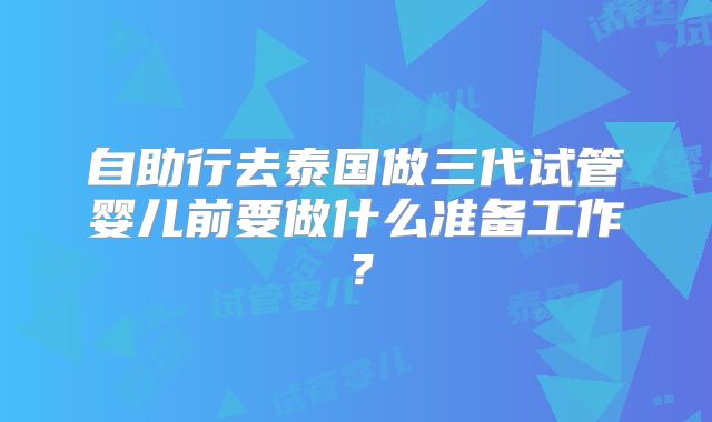 自助行去泰国做三代试管婴儿前要做什么准备工作？