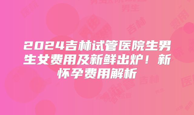 2024吉林试管医院生男生女费用及新鲜出炉!新怀孕费用解析