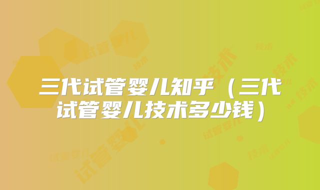 三代试管婴儿知乎（三代试管婴儿技术多少钱）