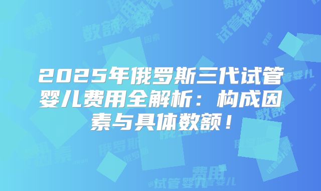 2025年俄罗斯三代试管婴儿费用全解析:构成因素与具体数额!