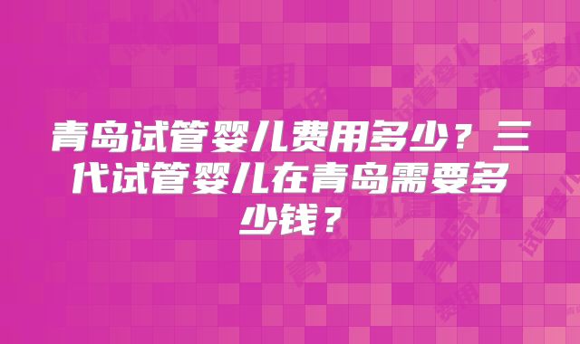 青岛试管婴儿费用多少？三代试管婴儿在青岛需要多少钱？