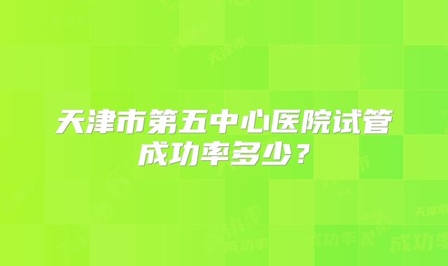 天津市第五中心医院试管成功率多少？