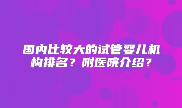 国内比较大的试管婴儿机构排名？附医院介绍？
