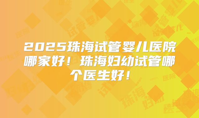 2025珠海试管婴儿医院哪家好！珠海妇幼试管哪个医生好！