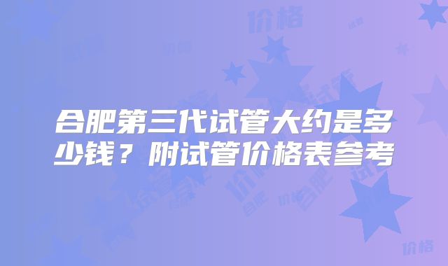 合肥第三代试管大约是多少钱？附试管价格表参考