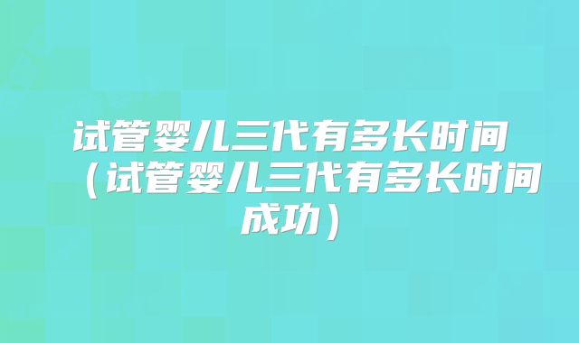 试管婴儿三代有多长时间（试管婴儿三代有多长时间成功）