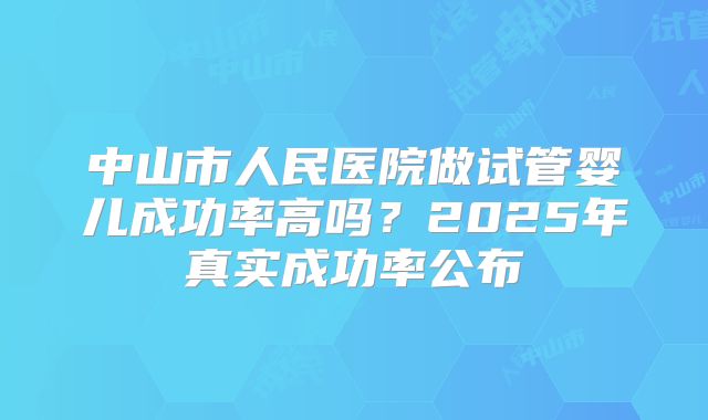中山市人民医院做试管婴儿成功率高吗？2025年真实成功率公布