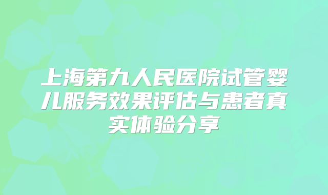 上海第九人民医院试管婴儿服务效果评估与患者真实体验分享