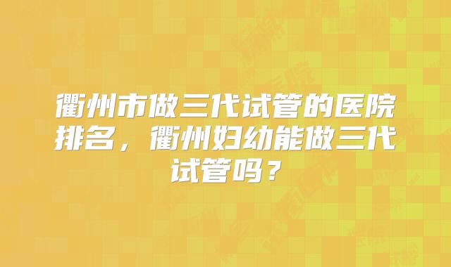 衢州市做三代试管的医院排名，衢州妇幼能做三代试管吗？