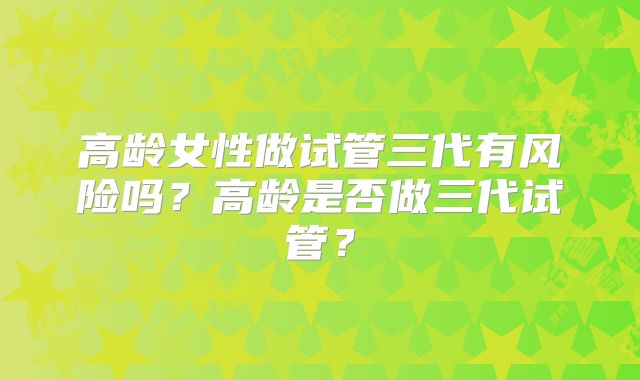 高龄女性做试管三代有风险吗?高龄是否做三代试管?