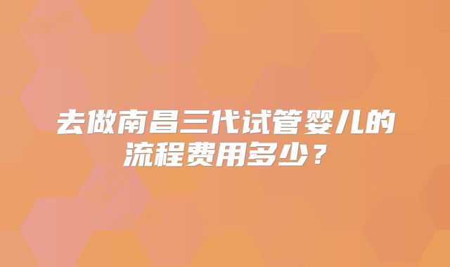 去做南昌三代试管婴儿的流程费用多少？