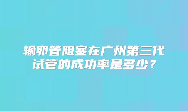 输卵管阻塞在广州第三代试管的成功率是多少？