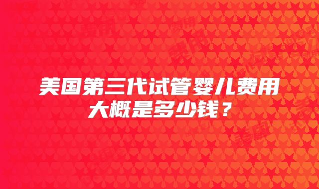 美国第三代试管婴儿费用大概是多少钱？