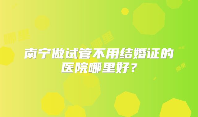 南宁做试管不用结婚证的医院哪里好？