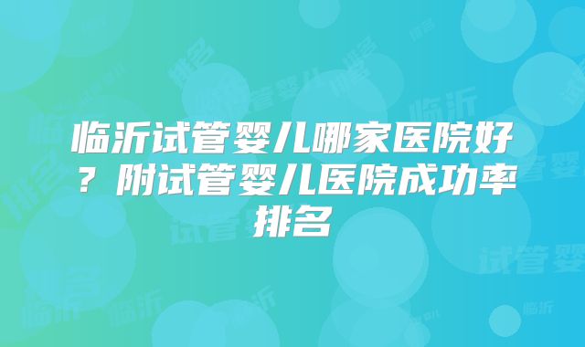 临沂试管婴儿哪家医院好?附试管婴儿医院成功率排名