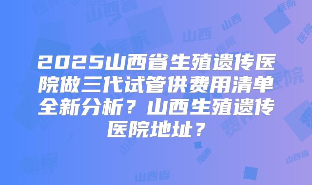 2025山西省生殖遗传医院做三代试管供费用清单全新分析？山西生殖遗传医院地址？