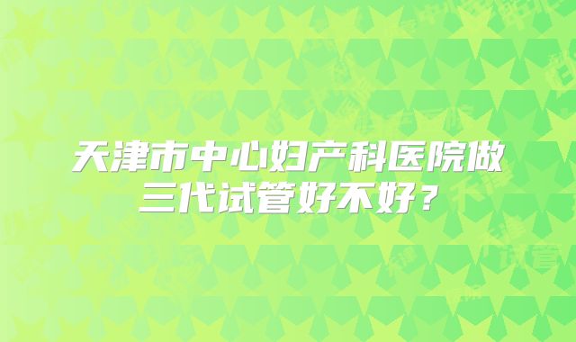 天津市中心妇产科医院做三代试管好不好？