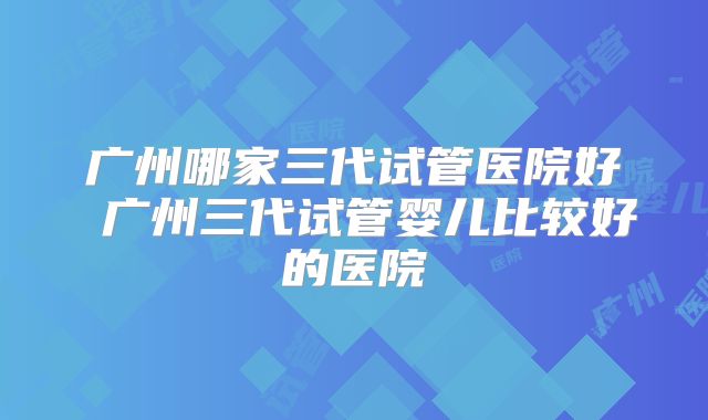 广州哪家三代试管医院好 广州三代试管婴儿比较好的医院